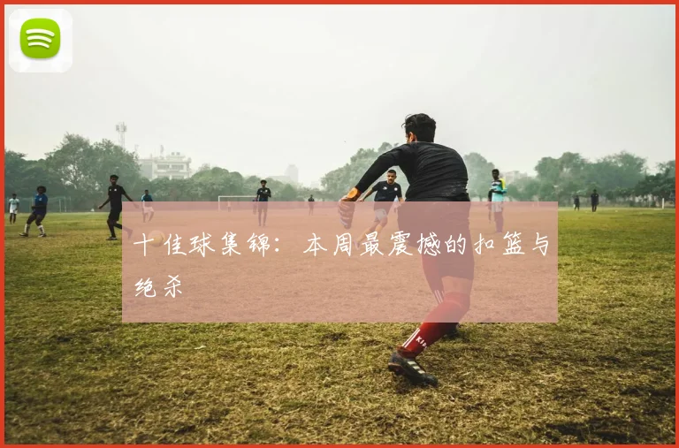 十佳球集锦:本周最震撼的扣篮与绝杀