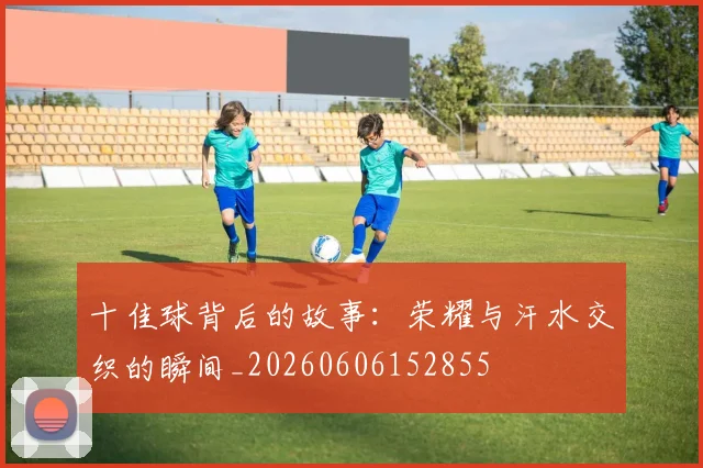 十佳球背后的故事：荣耀与汗水交织的瞬间_20260606152855