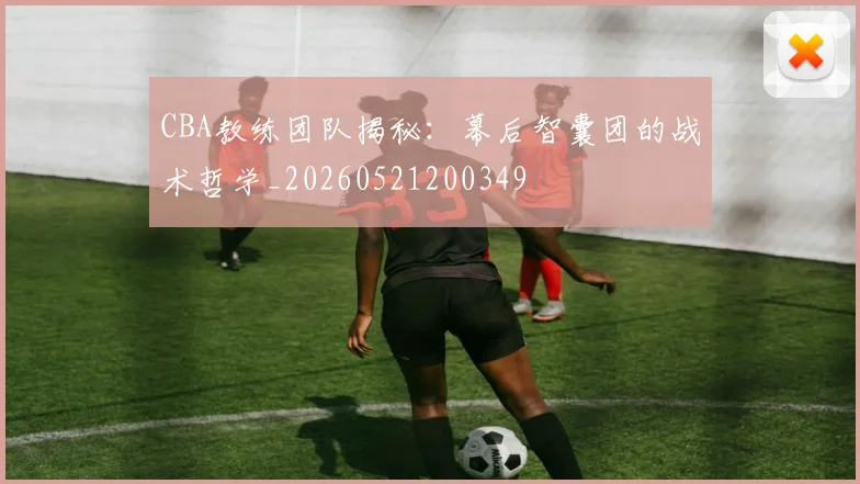 CBA教练团队揭秘：幕后智囊团的战术哲学_20260521200349