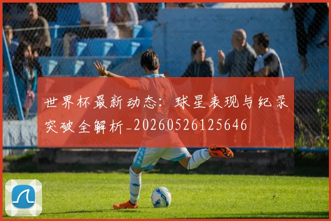 世界杯最新动态：球星表现与纪录突破全解析_20260526125646