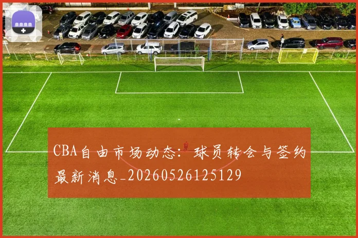 CBA自由市场动态:球员转会与签约最新消息_20260526125129