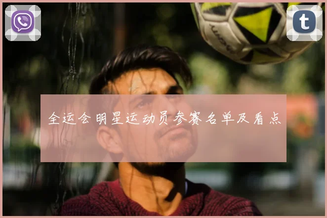 全运会明星运动员参赛名单及看点