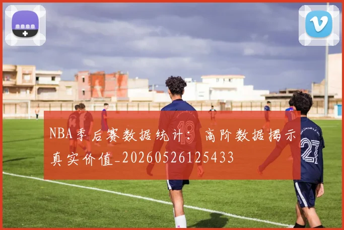 NBA季后赛数据统计：高阶数据揭示真实价值_20260526125433