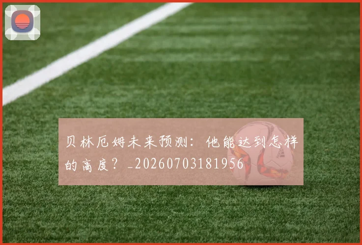 贝林厄姆未来预测：他能达到怎样的高度？_20260703181956