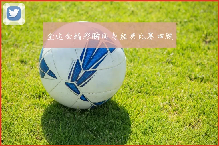 全运会精彩瞬间与经典比赛回顾