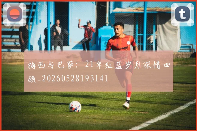 梅西与巴萨:21年红蓝岁月深情回顾_20260528193141