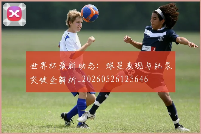 世界杯最新动态：球星表现与纪录突破全解析_20260526125646