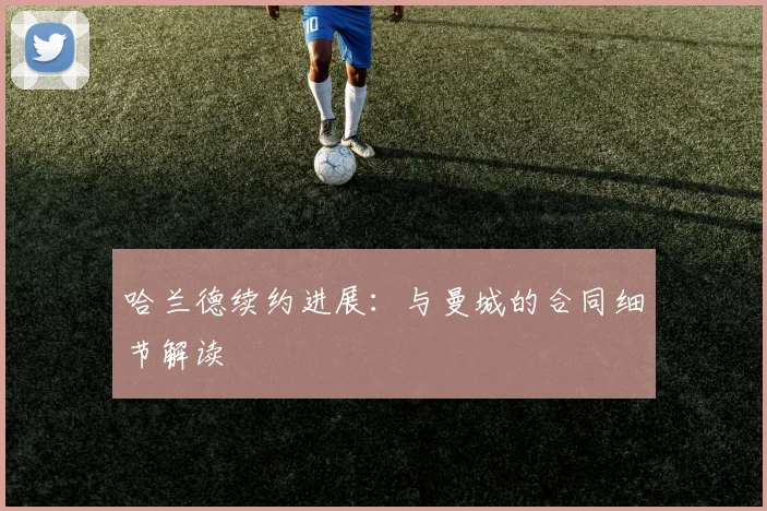 哈兰德续约进展：与曼城的合同细节解读