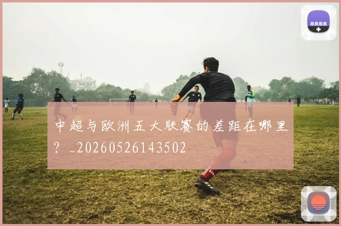 中超与欧洲五大联赛的差距在哪里？_20260526143502