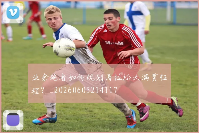 业余跑者如何规划马拉松大满贯征程？_20260605214117