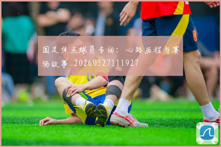 国足焦点球员专访：心路历程与赛场故事_20260527111927