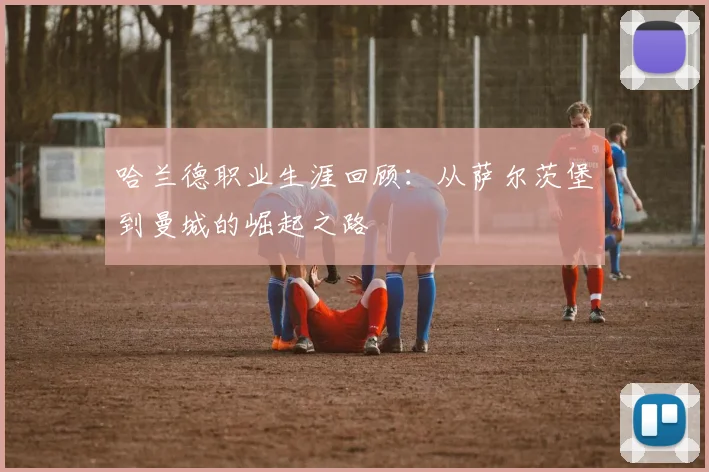 哈兰德职业生涯回顾：从萨尔茨堡到曼城的崛起之路