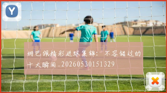 姆巴佩精彩进球集锦:不容错过的十大瞬间_20260530151329