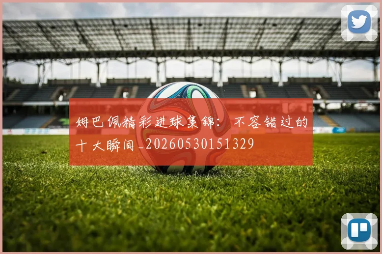 姆巴佩精彩进球集锦:不容错过的十大瞬间_20260530151329